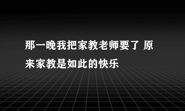 那一晚我把家教老师要了 原来家教是如此的快乐