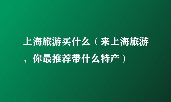 上海旅游买什么（来上海旅游，你最推荐带什么特产）
