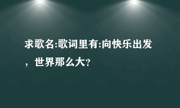 求歌名:歌词里有:向快乐出发，世界那么大？