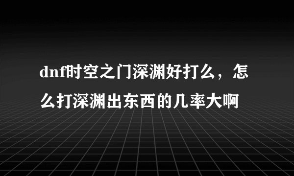 dnf时空之门深渊好打么，怎么打深渊出东西的几率大啊