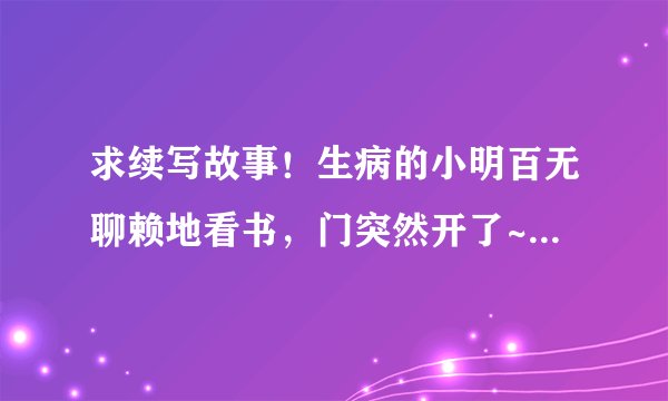 求续写故事！生病的小明百无聊赖地看书，门突然开了~~~~~后面会发生什么时候！ 希望各位帮忙下！