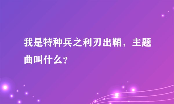 我是特种兵之利刃出鞘，主题曲叫什么？