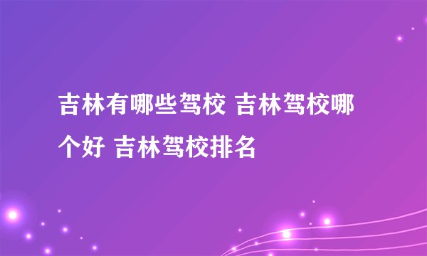 吉林有哪些驾校 吉林驾校哪个好 吉林驾校排名