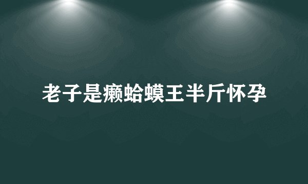 老子是癞蛤蟆王半斤怀孕