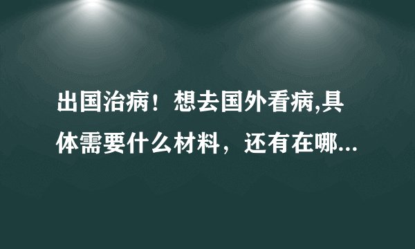出国治病！想去国外看病,具体需要什么材料，还有在哪里办理出国看病 ？