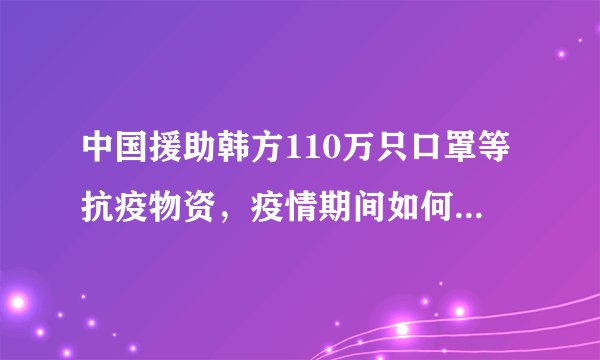 中国援助韩方110万只口罩等抗疫物资，疫情期间如何正确戴口罩？