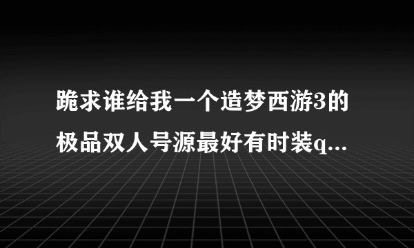 跪求谁给我一个造梦西游3的极品双人号源最好有时装qq957747242 求你啦