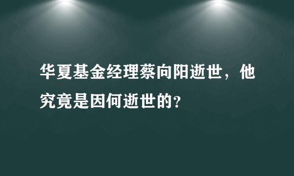 华夏基金经理蔡向阳逝世，他究竟是因何逝世的？