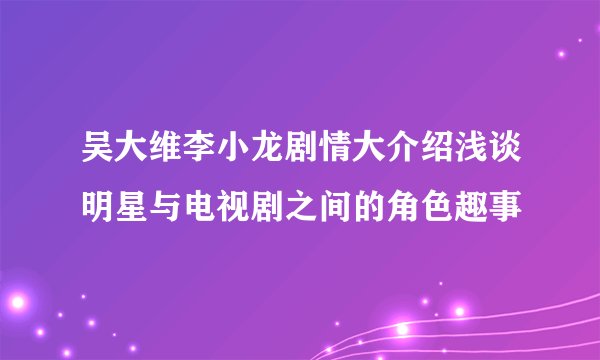 吴大维李小龙剧情大介绍浅谈明星与电视剧之间的角色趣事