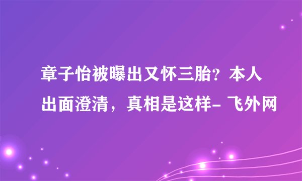 章子怡被曝出又怀三胎？本人出面澄清，真相是这样- 飞外网