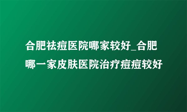 合肥祛痘医院哪家较好_合肥哪一家皮肤医院治疗痘痘较好