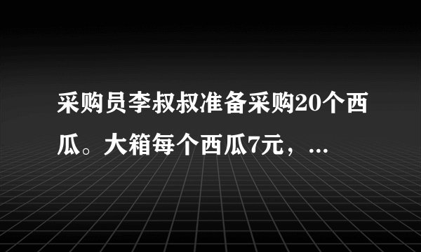 采购员李叔叔准备采购20个西瓜。大箱每个西瓜7元，小箱每个西瓜7元多，尽量买大箱便宜。怎样采购最省钱？需要多少钱？每箱个数每箱总价大箱6个42元小箱4个30元