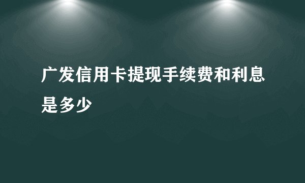 广发信用卡提现手续费和利息是多少