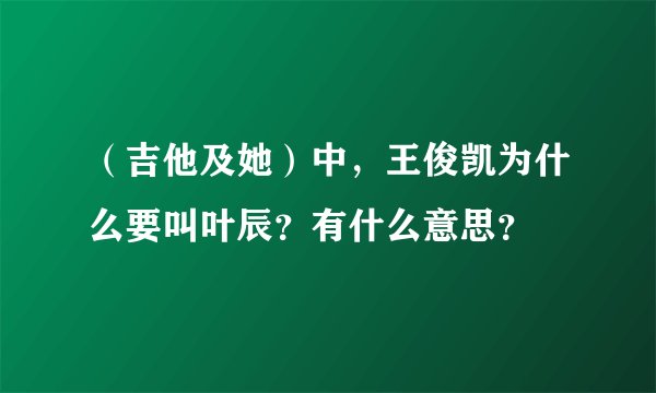 （吉他及她）中，王俊凯为什么要叫叶辰？有什么意思？