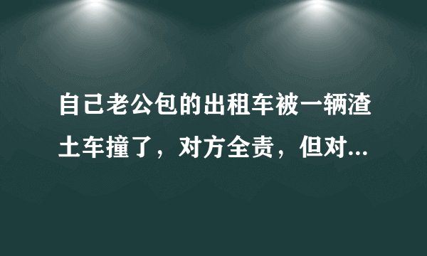 自己老公包的出租车被一辆渣土车撞了，对方全责，但对方没有上任何保险，该怎么办？