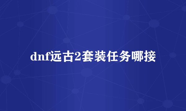 dnf远古2套装任务哪接