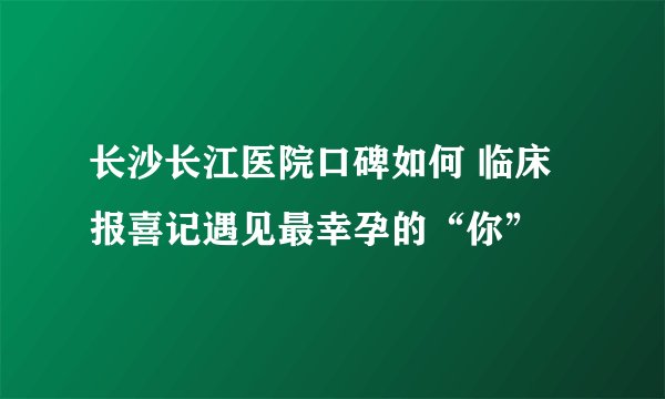 长沙长江医院口碑如何 临床报喜记遇见最幸孕的“你”