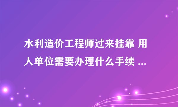 水利造价工程师过来挂靠 用人单位需要办理什么手续 需要走什么程序