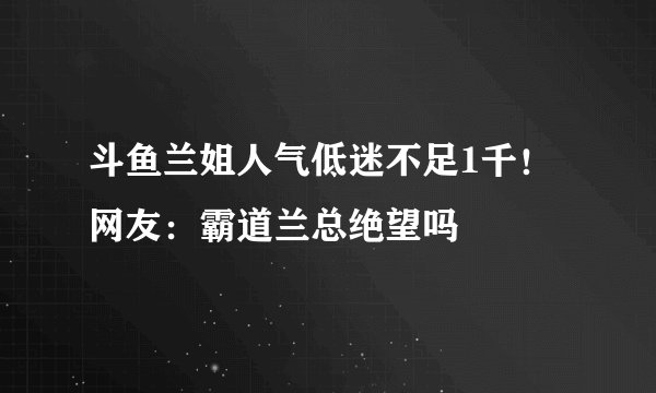斗鱼兰姐人气低迷不足1千！网友：霸道兰总绝望吗