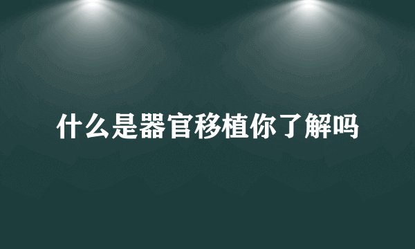 什么是器官移植你了解吗