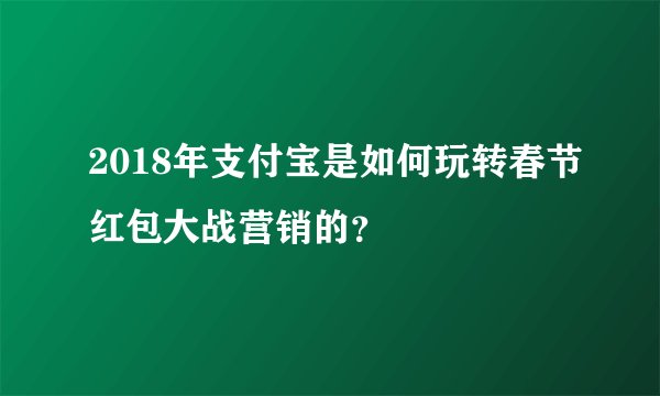 2018年支付宝是如何玩转春节红包大战营销的？