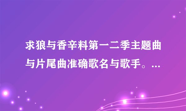 求狼与香辛料第一二季主题曲与片尾曲准确歌名与歌手。注明哪个歌是哪季片头还是结尾…谢