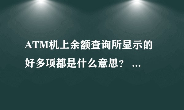 ATM机上余额查询所显示的 好多项都是什么意思？ 比如 账户余额，当日可用余额。。。。 急急急~~