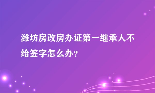 潍坊房改房办证第一继承人不给签字怎么办？