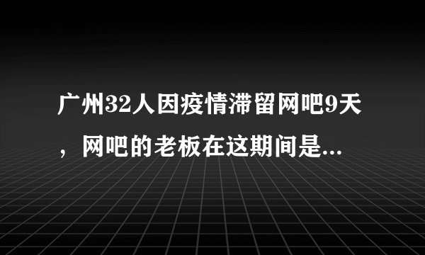 广州32人因疫情滞留网吧9天,网吧的老板在这期间是如何对待这些人的?