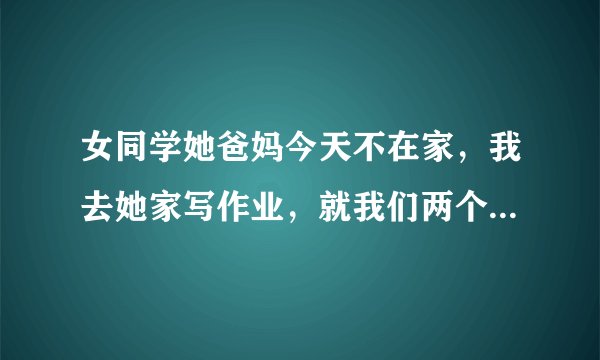 女同学她爸妈今天不在家，我去她家写作业，就我们两个在她卧室里，写了一下午，我走的时候在门口被他爸爸