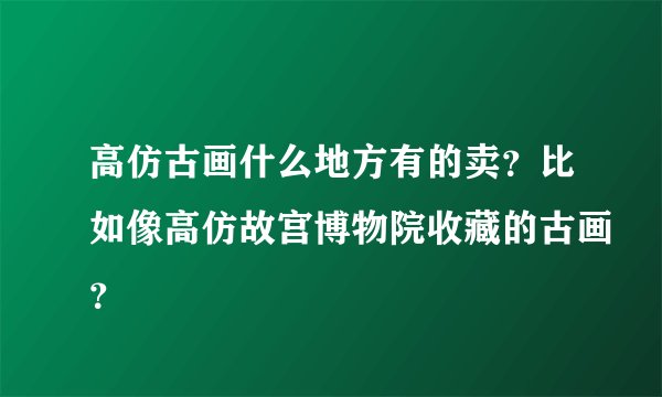 高仿古画什么地方有的卖？比如像高仿故宫博物院收藏的古画？