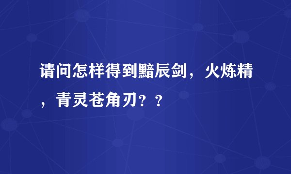 请问怎样得到黯辰剑，火炼精，青灵苍角刃？？