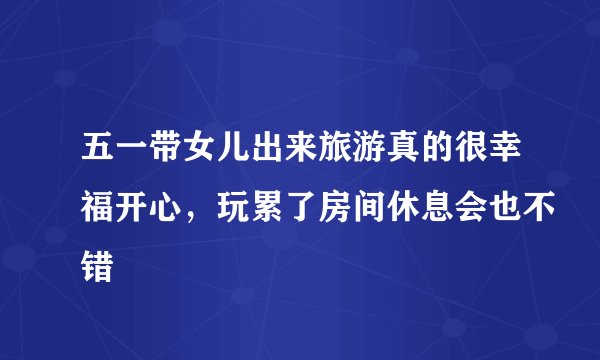 五一带女儿出来旅游真的很幸福开心，玩累了房间休息会也不错