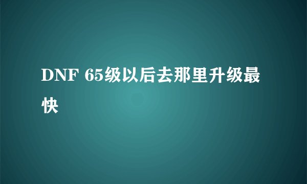 DNF 65级以后去那里升级最快