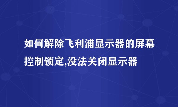 如何解除飞利浦显示器的屏幕控制锁定,没法关闭显示器