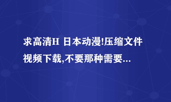 求高清H 日本动漫!压缩文件视频下载,不要那种需要注册的网站或房间!