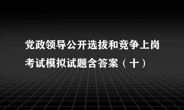 党政领导公开选拔和竞争上岗考试模拟试题含答案（十）