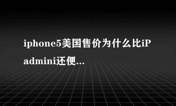 iphone5美国售价为什么比iPadmini还便宜,在国内不是要贵出很多么