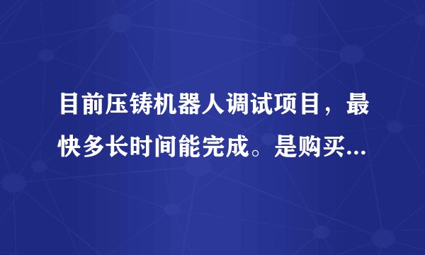 目前压铸机器人调试项目，最快多长时间能完成。是购买机械手，还是机器人合算