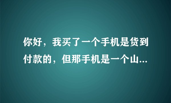 你好，我买了一个手机是货到付款的，但那手机是一个山寨手机，而且像素不好，摄像机是个假，他标有三个，但只有一个是真实的。