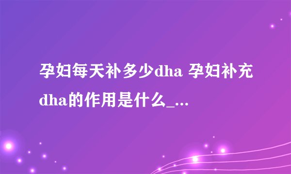孕妇每天补多少dha 孕妇补充dha的作用是什么_孕妇一天需要吃多少DHA