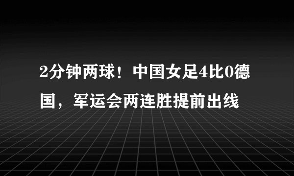 2分钟两球！中国女足4比0德国，军运会两连胜提前出线