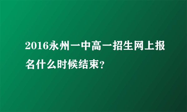 2016永州一中高一招生网上报名什么时候结束？