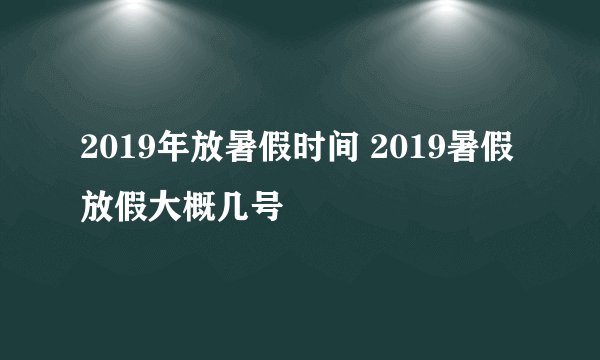 2019年放暑假时间 2019暑假放假大概几号