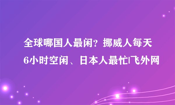 全球哪国人最闲？挪威人每天6小时空闲、日本人最忙|飞外网