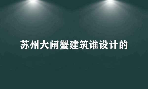 苏州大闸蟹建筑谁设计的