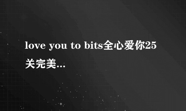 love you to bits全心爱你25关完美通关攻略？