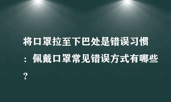 将口罩拉至下巴处是错误习惯：佩戴口罩常见错误方式有哪些？