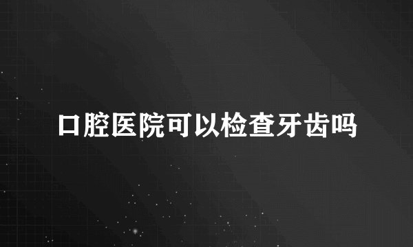 口腔医院可以检查牙齿吗