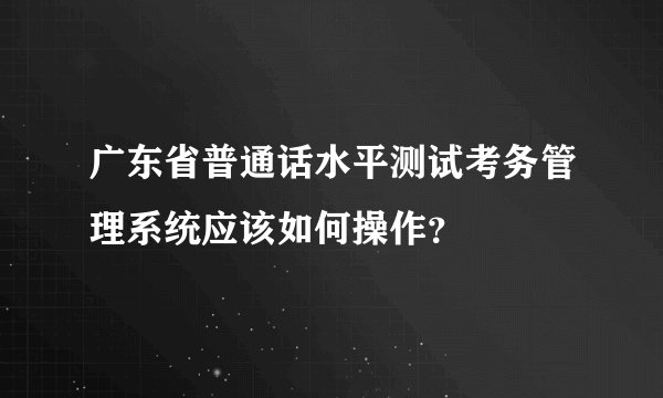 广东省普通话水平测试考务管理系统应该如何操作？